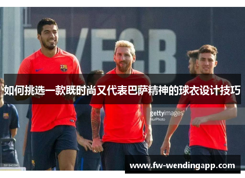 如何挑选一款既时尚又代表巴萨精神的球衣设计技巧 如何挑选一款既时尚又代表巴萨精神的球衣设计技巧