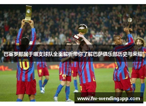 巴塞罗那属于哪支球队全面解析带你了解巴萨俱乐部历史与荣耀