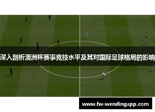 深入剖析澳洲杯赛事竞技水平及其对国际足球格局的影响