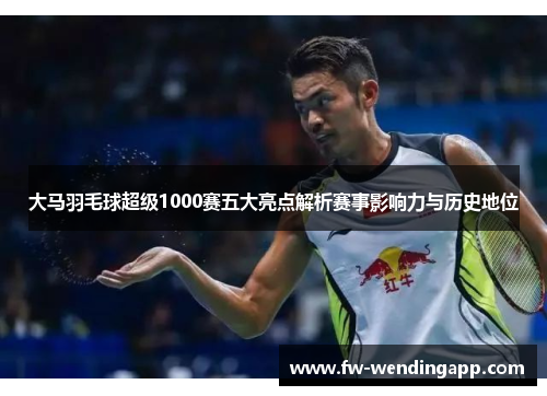 大马羽毛球超级1000赛五大亮点解析赛事影响力与历史地位 大马羽毛球超级1000赛五大亮点解析赛事影响力与历史地位