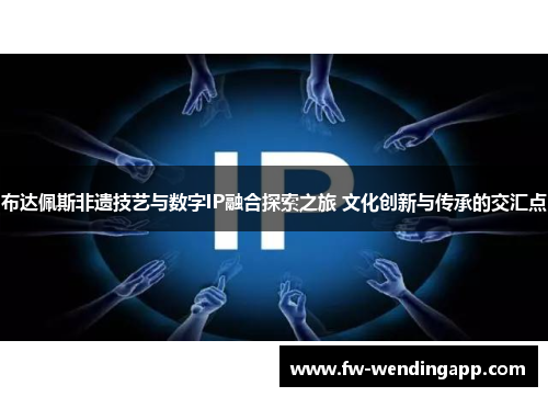 布达佩斯非遗技艺与数字IP融合探索之旅 文化创新与传承的交汇点 布达佩斯非遗技艺与数字IP融合探索之旅 文化创新与传承的交汇点