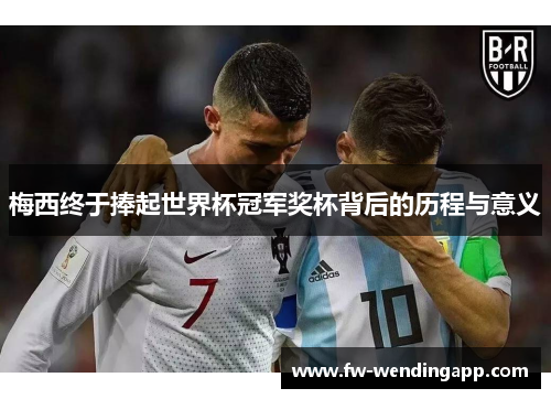 梅西终于捧起世界杯冠军奖杯背后的历程与意义 梅西终于捧起世界杯冠军奖杯背后的历程与意义