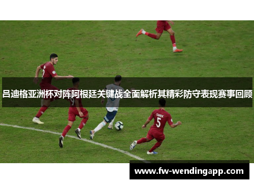 吕迪格亚洲杯对阵阿根廷关键战全面解析其精彩防守表现赛事回顾