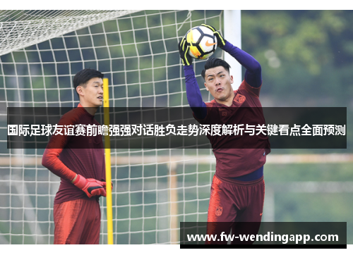 国际足球友谊赛前瞻强强对话胜负走势深度解析与关键看点全面预测