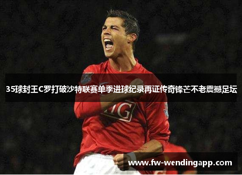 35球封王C罗打破沙特联赛单季进球纪录再证传奇锋芒不老震撼足坛