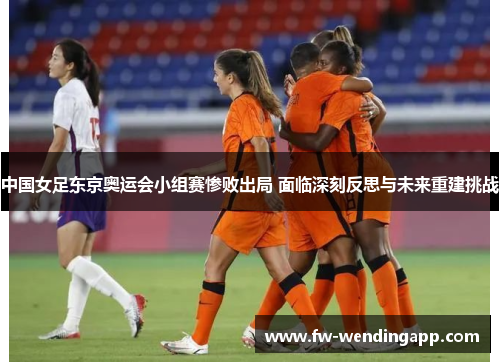 中国女足东京奥运会小组赛惨败出局 面临深刻反思与未来重建挑战 中国女足东京奥运会小组赛惨败出局 面临深刻反思与未来重建挑战