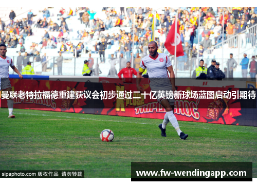 曼联老特拉福德重建获议会初步通过二十亿英镑新球场蓝图启动引期待