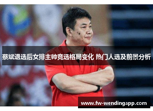 蔡斌退选后女排主帅竞选格局变化 热门人选及前景分析
